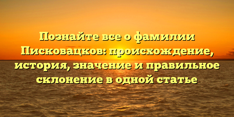 Познайте все о фамилии Писковацков: происхождение, история, значение и правильное склонение в одной статье