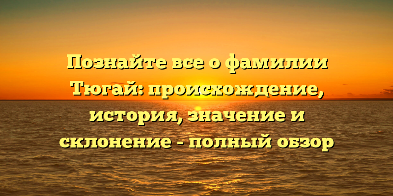 Познайте все о фамилии Тюгай: происхождение, история, значение и склонение - полный обзор