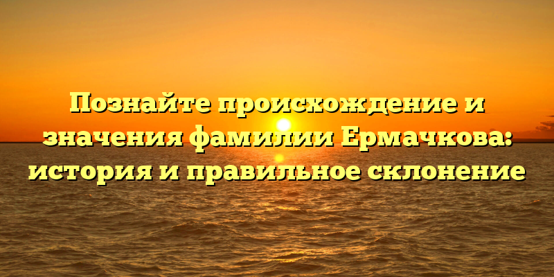 Познайте происхождение и значения фамилии Ермачкова: история и правильное склонение