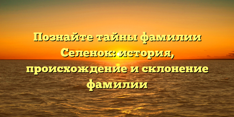 Познайте тайны фамилии Селенок: история, происхождение и склонение фамилии