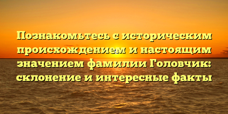 Познакомьтесь с историческим происхождением и настоящим значением фамилии Головчик: склонение и интересные факты
