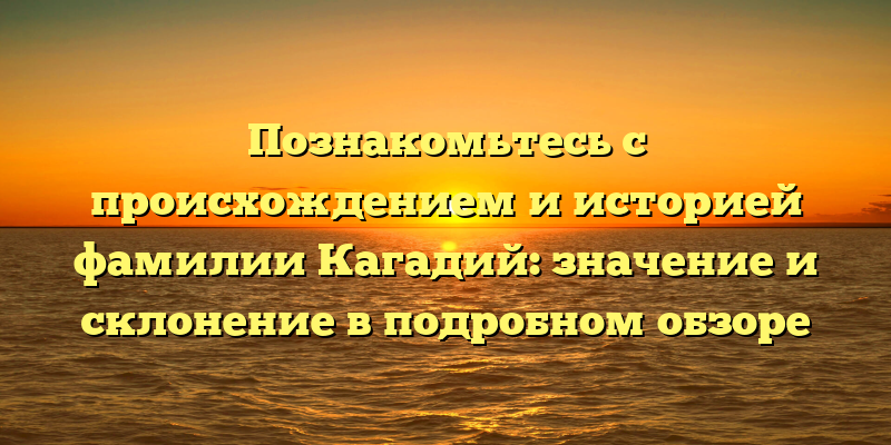 Познакомьтесь с происхождением и историей фамилии Кагадий: значение и склонение в подробном обзоре