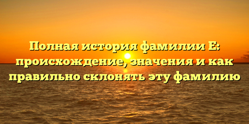 Полная история фамилии Е: происхождение, значения и как правильно склонять эту фамилию