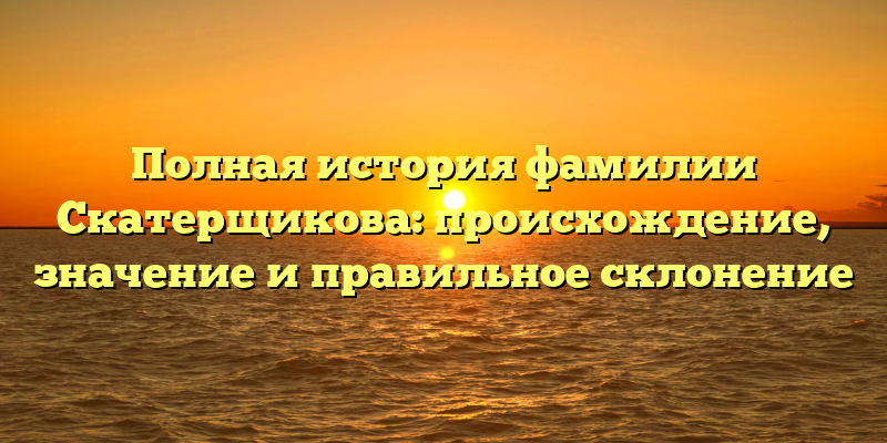 Полная история фамилии Скатерщикова: происхождение, значение и правильное склонение