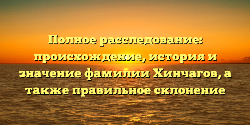 Полное расследование: происхождение, история и значение фамилии Хинчагов, а также правильное склонение