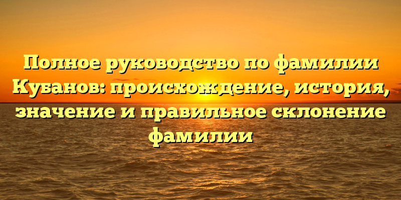 Полное руководство по фамилии Кубанов: происхождение, история, значение и правильное склонение фамилии