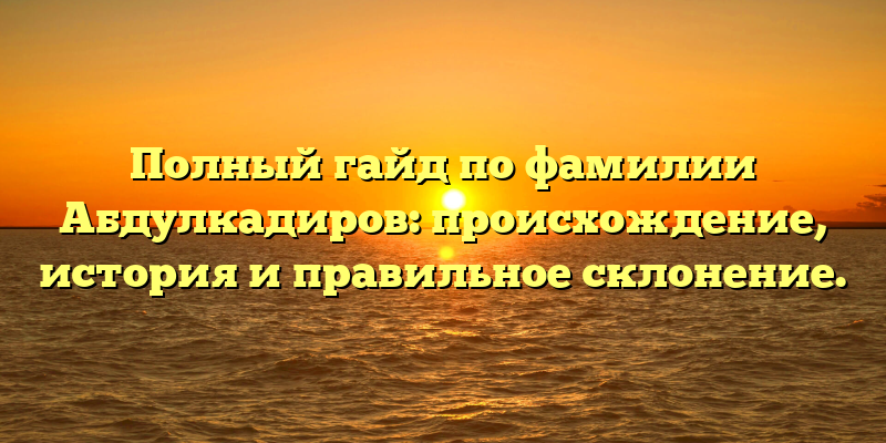 Полный гайд по фамилии Абдулкадиров: происхождение, история и правильное склонение.
