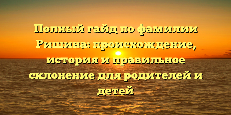 Полный гайд по фамилии Ришина: происхождение, история и правильное склонение для родителей и детей