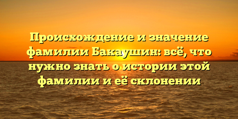 Происхождение и значение фамилии Бакаушин: всё, что нужно знать о истории этой фамилии и её склонении