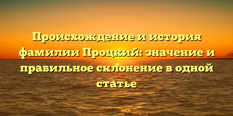 Происхождение и история фамилии Процкий: значение и правильное склонение в одной статье