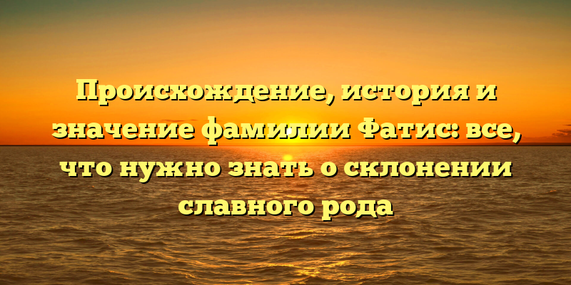 Происхождение, история и значение фамилии Фатис: все, что нужно знать о склонении славного рода