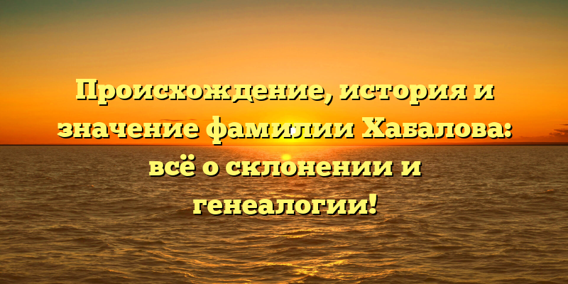 Происхождение, история и значение фамилии Хабалова: всё о склонении и генеалогии!