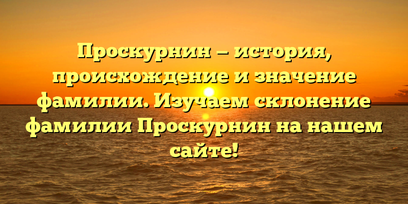 Проскурнин — история, происхождение и значение фамилии. Изучаем склонение фамилии Проскурнин на нашем сайте!
