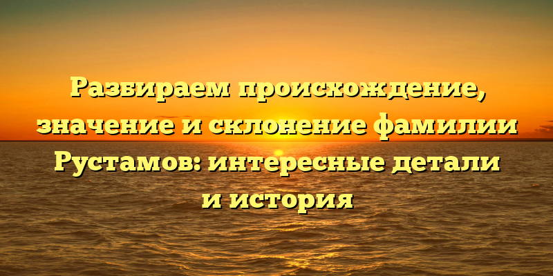 Разбираем происхождение, значение и склонение фамилии Рустамов: интересные детали и история
