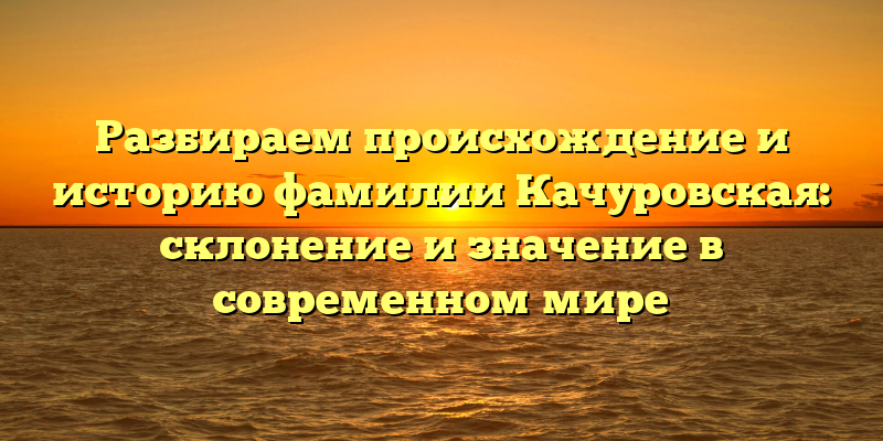 Разбираем происхождение и историю фамилии Качуровская: склонение и значение в современном мире