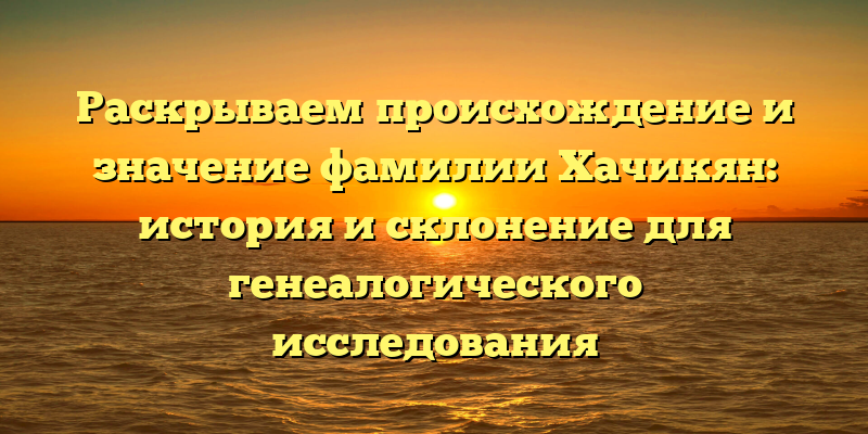 Раскрываем происхождение и значение фамилии Хачикян: история и склонение для генеалогического исследования