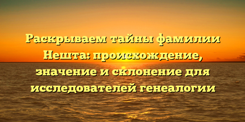 Раскрываем тайны фамилии Нешта: происхождение, значение и склонение для исследователей генеалогии
