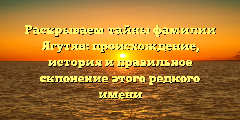 Раскрываем тайны фамилии Ягутян: происхождение, история и правильное склонение этого редкого имени