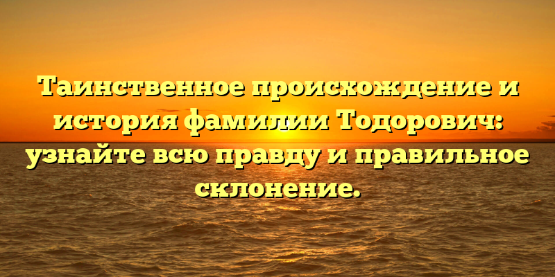 Таинственное происхождение и история фамилии Тодорович: узнайте всю правду и правильное склонение.