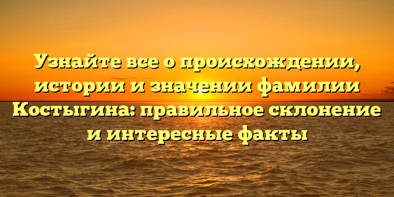Узнайте все о происхождении, истории и значении фамилии Костыгина: правильное склонение и интересные факты