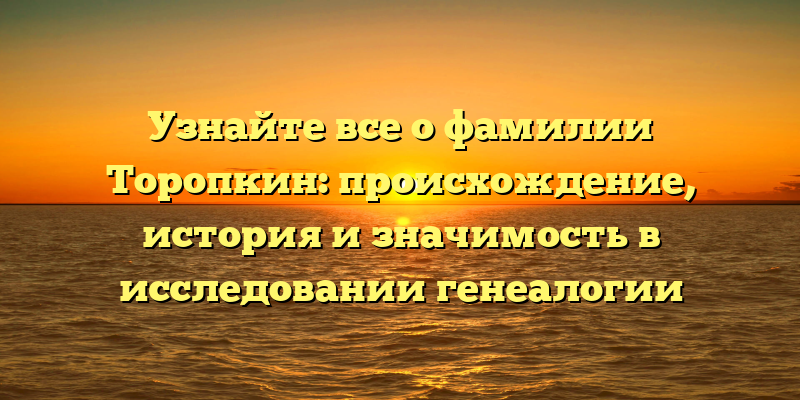 Узнайте все о фамилии Торопкин: происхождение, история и значимость в исследовании генеалогии