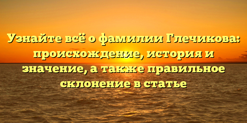 Узнайте всё о фамилии Глечикова: происхождение, история и значение, а также правильное склонение в статье