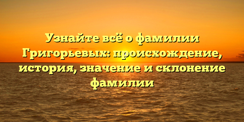 Узнайте всё о фамилии Григорьевых: происхождение, история, значение и склонение фамилии