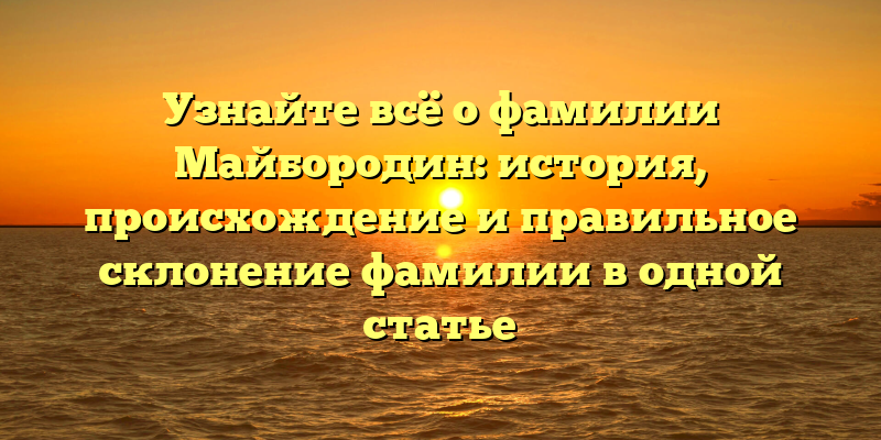 Узнайте всё о фамилии Майбородин: история, происхождение и правильное склонение фамилии в одной статье