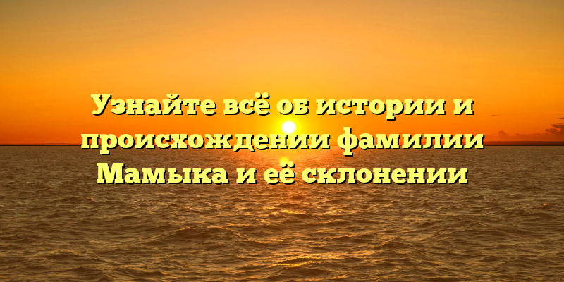 Узнайте всё об истории и происхождении фамилии Мамыка и её склонении