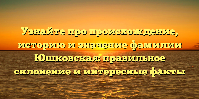 Узнайте про происхождение, историю и значение фамилии Юшковская: правильное склонение и интересные факты