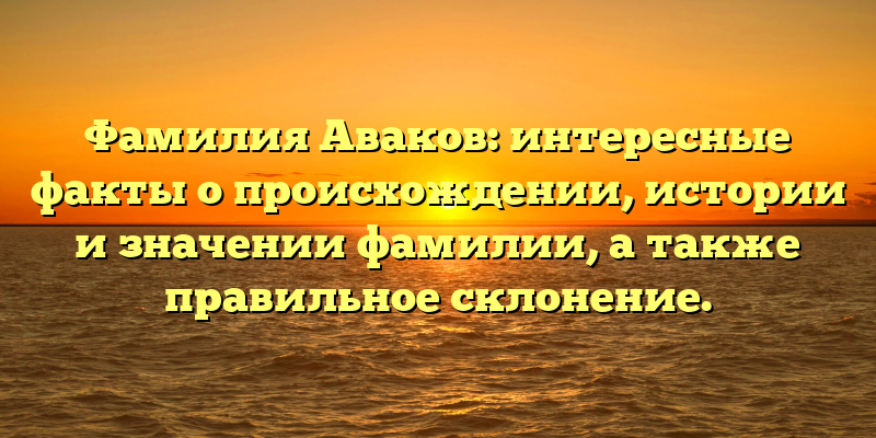 Фамилия Аваков: интересные факты о происхождении, истории и значении фамилии, а также правильное склонение.