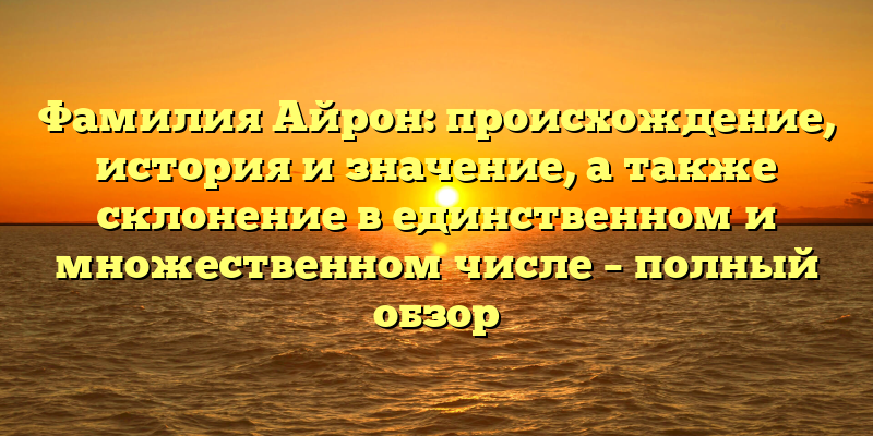 Фамилия Айрон: происхождение, история и значение, а также склонение в единственном и множественном числе – полный обзор