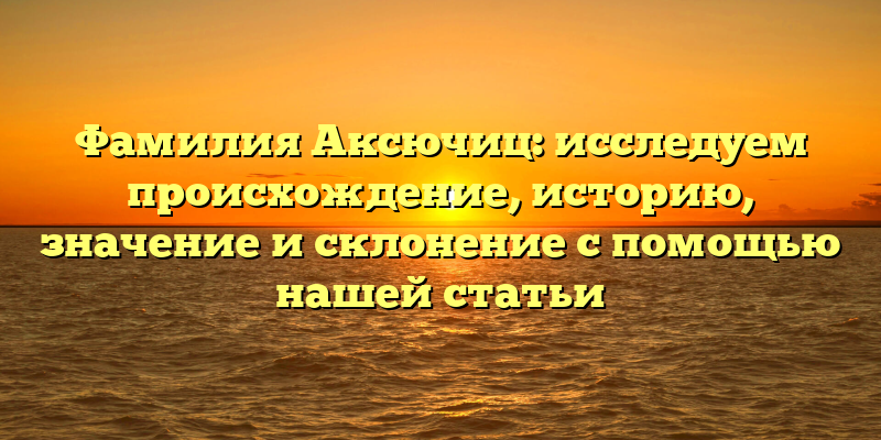 Фамилия Аксючиц: исследуем происхождение, историю, значение и склонение с помощью нашей статьи