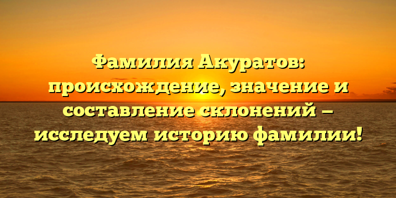 Фамилия Акуратов: происхождение, значение и составление склонений — исследуем историю фамилии!