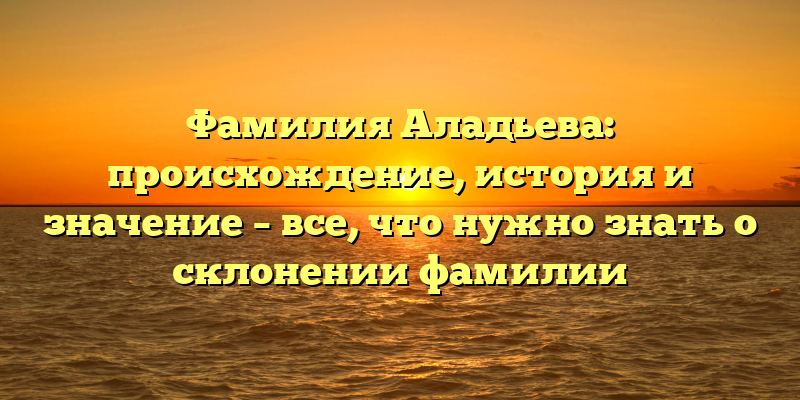 Фамилия Аладьева: происхождение, история и значение – все, что нужно знать о склонении фамилии