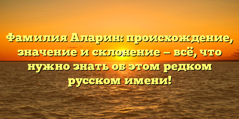 Фамилия Аларин: происхождение, значение и склонение — всё, что нужно знать об этом редком русском имени!