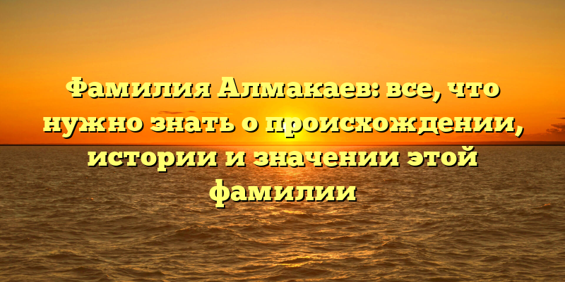 Фамилия Алмакаев: все, что нужно знать о происхождении, истории и значении этой фамилии