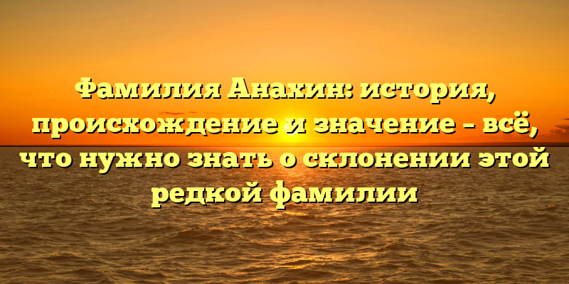 Фамилия Анахин: история, происхождение и значение – всё, что нужно знать о склонении этой редкой фамилии