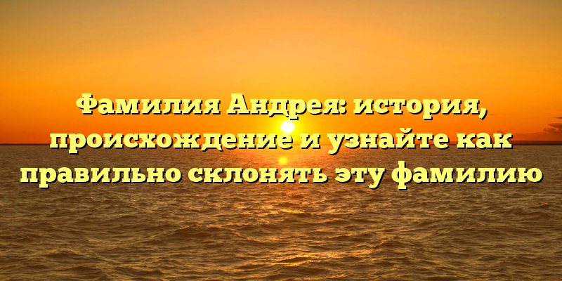 Фамилия Андрея: история, происхождение и узнайте как правильно склонять эту фамилию
