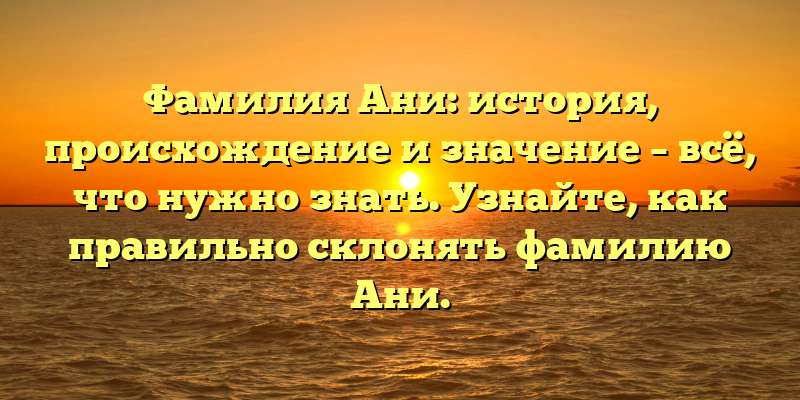 Фамилия Ани: история, происхождение и значение – всё, что нужно знать. Узнайте, как правильно склонять фамилию Ани.