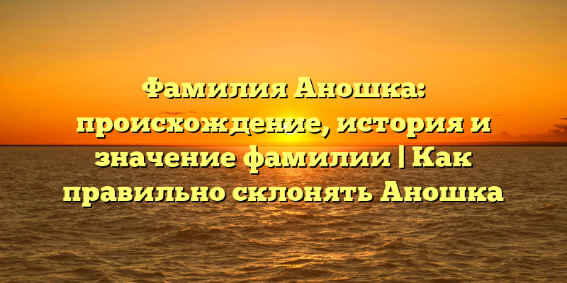 Фамилия Аношка: происхождение, история и значение фамилии | Как правильно склонять Аношка