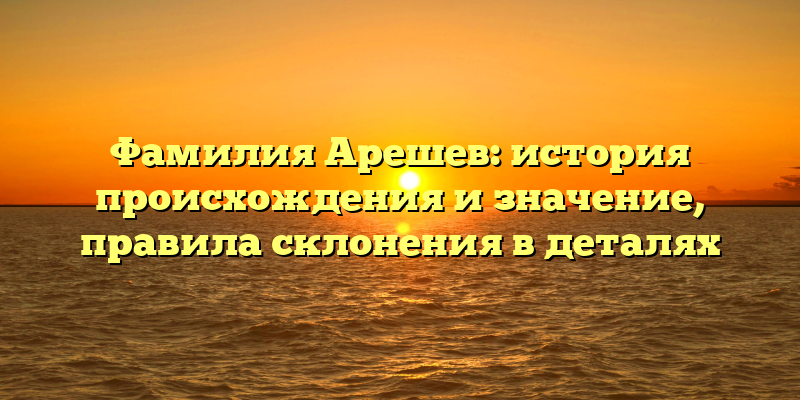 Фамилия Арешев: история происхождения и значение, правила склонения в деталях