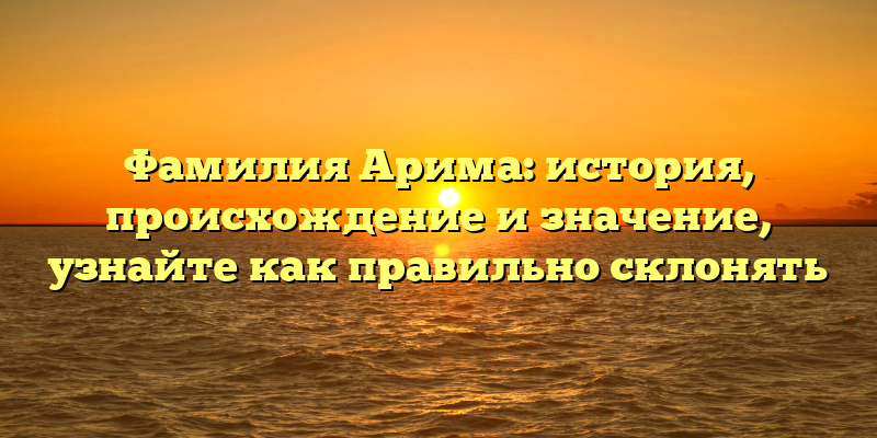 Фамилия Арима: история, происхождение и значение, узнайте как правильно склонять