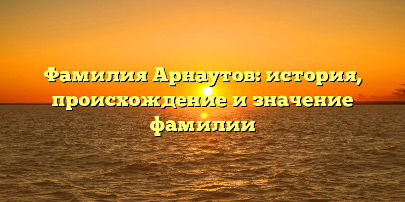 Фамилия Арнаутов: история, происхождение и значение фамилии