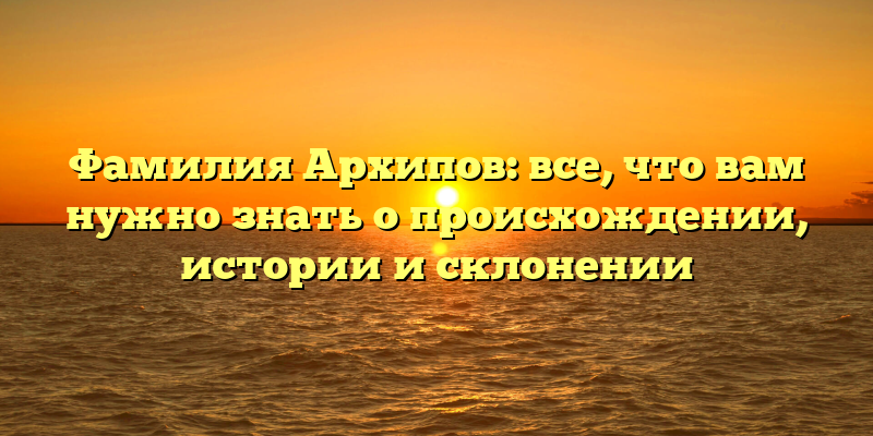 Фамилия Архипов: все, что вам нужно знать о происхождении, истории и склонении
