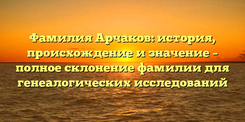 Фамилия Арчаков: история, происхождение и значение – полное склонение фамилии для генеалогических исследований