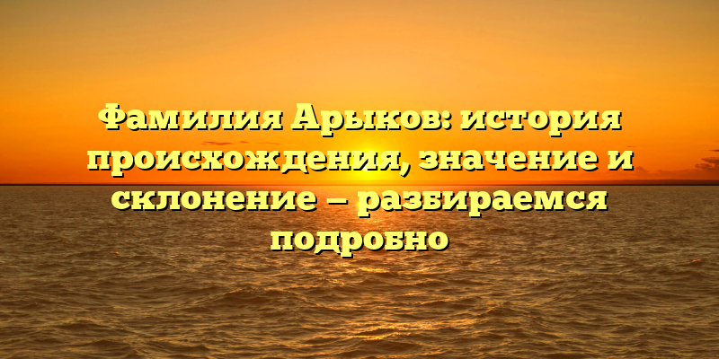 Фамилия Арыков: история происхождения, значение и склонение — разбираемся подробно