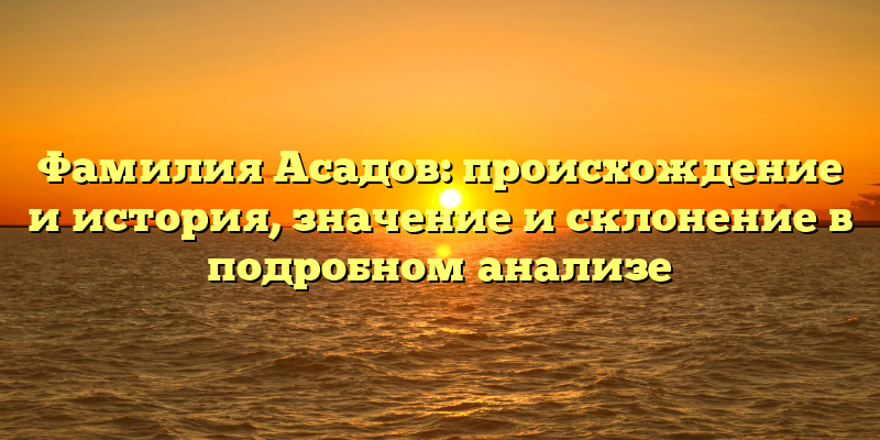 Фамилия Асадов: происхождение и история, значение и склонение в подробном анализе