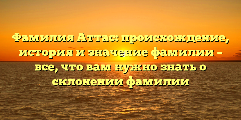 Фамилия Аттас: происхождение, история и значение фамилии – все, что вам нужно знать о склонении фамилии