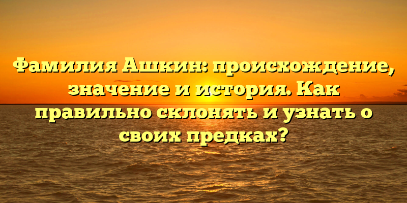 Фамилия Ашкин: происхождение, значение и история. Как правильно склонять и узнать о своих предках?